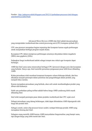 Sumber : http://unknown-mboh.blogspot.com/2012/11/perbedaan-processor-intel-dengan-
amd.html#ixzz2abnT4nsh
Advanced Micro Devices (AMD) dan Intel adalah dua perusahaan
yang memproduksi motherboard dan central processing unit (CPU) komputer pribadi (PC).
CPU atau prosesor merupakan bagian terpenting dari komputer karena segala perhitungan
untuk menjalankan berbagai program terjadi disana.
Kecepatan CPU dalam memproses perhitungan umumnya dinyatakan dalam megahertz
(MHz) atau gigahertz (GHz).
Sedangkan fungsi motherboard adalah sebagai tempat atau sirkuit agar komputer dapat
berfungsi.
AMD dan Intel sama-sama menawarkan berbagai CPU (prosesor) dengan jenis dan kecepatan
yang berbeda. Hanya saja, Intel memiliki persentase penguasaan pasar lebih besar dibanding
AMD.
Kedua perusahaan telah membuat komponen komputer selama beberapa dekade, dan bisa
dikatakan menjadi pemimpin dalam penelitian dan pengembangan dalam produk yang
menjadi fokus mereka.
Karena merupakan perusahaan yang berbeda, akan sulit untuk membandingkan produk yang
dibuat oleh keduanya.
Salah satu perbedaan paling terlihat adalah bahwa harga AMD cenderung lebih murah
dibanding Intel.
Intel telah menjadi pemimpin pasar dalam produksi motherboard dan CPU sejak awal.
Sebagai perusahaan yang datang belakangan, tidak dapat dihindarkan AMD dipengaruhi oleh
harga dan produk Intel.
Sebagai contoh, selain chip prosesor kreasi sendiri, terdapat beberapa produk AMD yang
merupakan kloning dari Intel.
Sebagian orang memilih AMD karena AMD menyediakan fungsionalitas yang hampir sama,
tapi dengan harga yang lebih murah dari Intel.
 