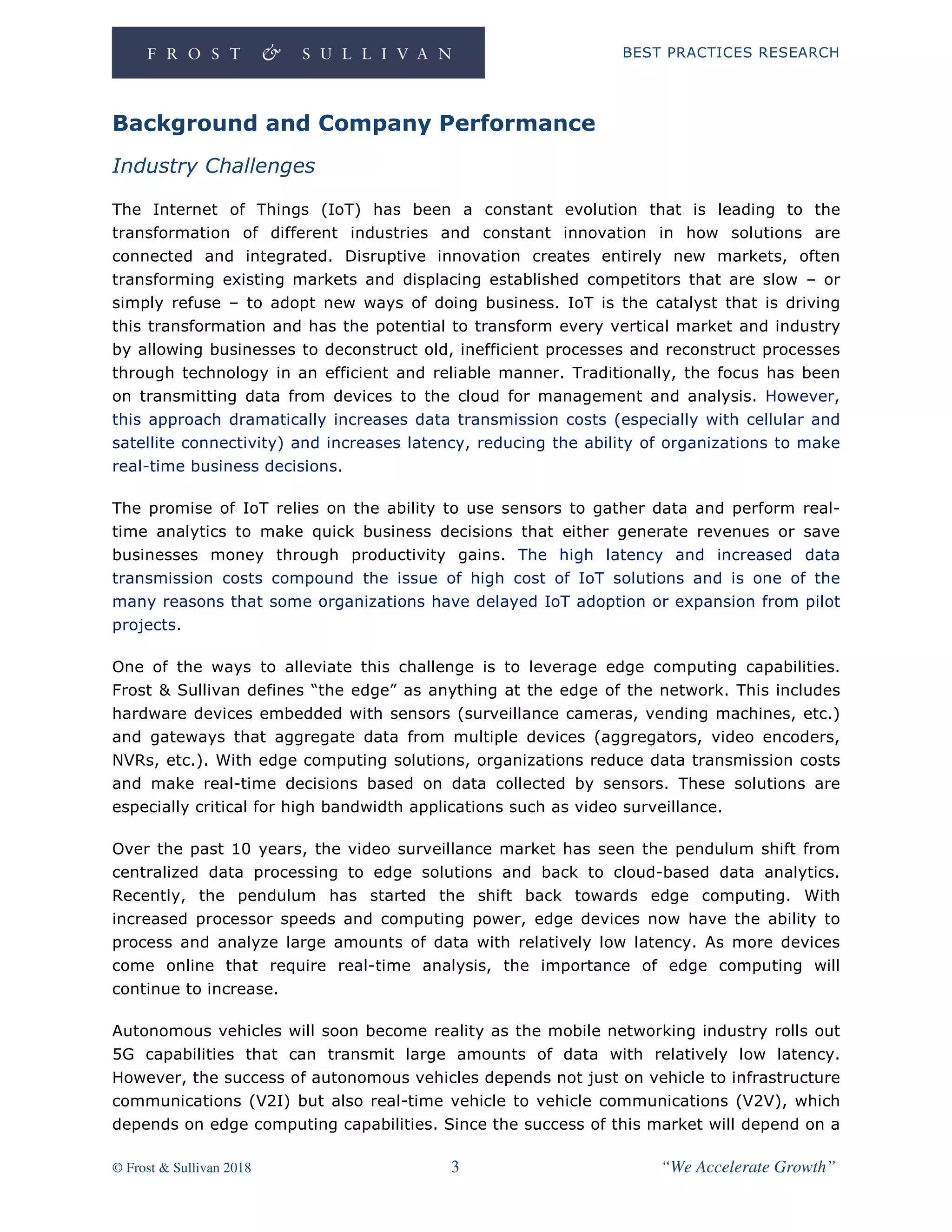 BEST PRACTICES RESEARCH
© Frost & Sullivan 2018 3 “We Accelerate Growth”
Background and Company Performance
Industry Challenges
The Internet of Things (IoT) has been a constant evolution that is leading to the
transformation of different industries and constant innovation in how solutions are
connected and integrated. Disruptive innovation creates entirely new markets, often
transforming existing markets and displacing established competitors that are slow – or
simply refuse – to adopt new ways of doing business. IoT is the catalyst that is driving
this transformation and has the potential to transform every vertical market and industry
by allowing businesses to deconstruct old, inefficient processes and reconstruct processes
through technology in an efficient and reliable manner. Traditionally, the focus has been
on transmitting data from devices to the cloud for management and analysis. However,
this approach dramatically increases data transmission costs (especially with cellular and
satellite connectivity) and increases latency, reducing the ability of organizations to make
real-time business decisions.
The promise of IoT relies on the ability to use sensors to gather data and perform real-
time analytics to make quick business decisions that either generate revenues or save
businesses money through productivity gains. The high latency and increased data
transmission costs compound the issue of high cost of IoT solutions and is one of the
many reasons that some organizations have delayed IoT adoption or expansion from pilot
projects.
One of the ways to alleviate this challenge is to leverage edge computing capabilities.
Frost & Sullivan defines “the edge” as anything at the edge of the network. This includes
hardware devices embedded with sensors (surveillance cameras, vending machines, etc.)
and gateways that aggregate data from multiple devices (aggregators, video encoders,
NVRs, etc.). With edge computing solutions, organizations reduce data transmission costs
and make real-time decisions based on data collected by sensors. These solutions are
especially critical for high bandwidth applications such as video surveillance.
Over the past 10 years, the video surveillance market has seen the pendulum shift from
centralized data processing to edge solutions and back to cloud-based data analytics.
Recently, the pendulum has started the shift back towards edge computing. With
increased processor speeds and computing power, edge devices now have the ability to
process and analyze large amounts of data with relatively low latency. As more devices
come online that require real-time analysis, the importance of edge computing will
continue to increase.
Autonomous vehicles will soon become reality as the mobile networking industry rolls out
5G capabilities that can transmit large amounts of data with relatively low latency.
However, the success of autonomous vehicles depends not just on vehicle to infrastructure
communications (V2I) but also real-time vehicle to vehicle communications (V2V), which
depends on edge computing capabilities. Since the success of this market will depend on a
 