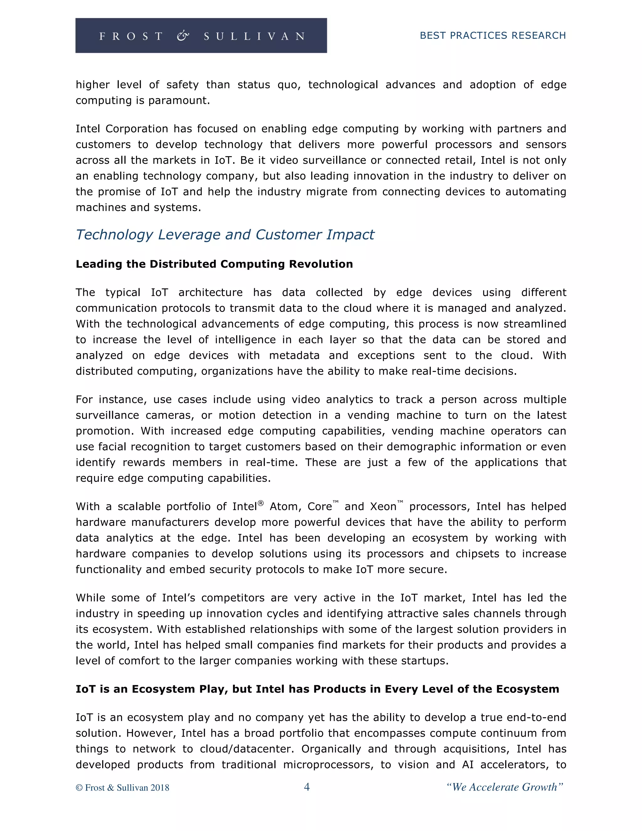BEST PRACTICES RESEARCH
© Frost & Sullivan 2018 4 “We Accelerate Growth”
higher level of safety than status quo, technological advances and adoption of edge
computing is paramount.
Intel Corporation has focused on enabling edge computing by working with partners and
customers to develop technology that delivers more powerful processors and sensors
across all the markets in IoT. Be it video surveillance or connected retail, Intel is not only
an enabling technology company, but also leading innovation in the industry to deliver on
the promise of IoT and help the industry migrate from connecting devices to automating
machines and systems.
Technology Leverage and Customer Impact
Leading the Distributed Computing Revolution
The typical IoT architecture has data collected by edge devices using different
communication protocols to transmit data to the cloud where it is managed and analyzed.
With the technological advancements of edge computing, this process is now streamlined
to increase the level of intelligence in each layer so that the data can be stored and
analyzed on edge devices with metadata and exceptions sent to the cloud. With
distributed computing, organizations have the ability to make real-time decisions.
For instance, use cases include using video analytics to track a person across multiple
surveillance cameras, or motion detection in a vending machine to turn on the latest
promotion. With increased edge computing capabilities, vending machine operators can
use facial recognition to target customers based on their demographic information or even
identify rewards members in real-time. These are just a few of the applications that
require edge computing capabilities.
With a scalable portfolio of Intel®
Atom, Core™
and Xeon™
processors, Intel has helped
hardware manufacturers develop more powerful devices that have the ability to perform
data analytics at the edge. Intel has been developing an ecosystem by working with
hardware companies to develop solutions using its processors and chipsets to increase
functionality and embed security protocols to make IoT more secure.
While some of Intel’s competitors are very active in the IoT market, Intel has led the
industry in speeding up innovation cycles and identifying attractive sales channels through
its ecosystem. With established relationships with some of the largest solution providers in
the world, Intel has helped small companies find markets for their products and provides a
level of comfort to the larger companies working with these startups.
IoT is an Ecosystem Play, but Intel has Products in Every Level of the Ecosystem
IoT is an ecosystem play and no company yet has the ability to develop a true end-to-end
solution. However, Intel has a broad portfolio that encompasses compute continuum from
things to network to cloud/datacenter. Organically and through acquisitions, Intel has
developed products from traditional microprocessors, to vision and AI accelerators, to
 