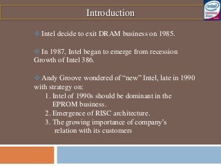 Introduction
 Intel decide to exit DRAM business on 1985.
 In 1987, Intel began to emerge from recession
Growth of Intel 386.
 Andy Groove wondered of “new” Intel, late in 1990
with strategy on:
1. Intel of 1990s should be dominant in the
EPROM business.
2. Emergence of RISC architecture.
3. The growing importance of company’s
relation with its customers
 