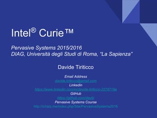 Intel®
Curie™
Pervasive Systems 2015/2016
DIAG, Università degli Studi di Roma, “La Sapienza”
Davide Tiriticco
Email Address
davide.tiriticco@gmail.com
Linkedin
https://www.linkedin.com/in/davide-tiriticco-2278719a
GitHub
https://github.com/davtir/curie-examples
Pervasive Systems Course
http://ichatz.me/index.php/Site/PervasiveSystems2016
 
