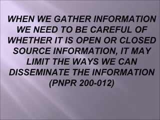 WHEN WE GATHER INFORMATION
WE NEED TO BE CAREFUL OF
WHETHER IT IS OPEN OR CLOSED
SOURCE INFORMATION, IT MAY
LIMIT THE WAYS WE CAN
DISSEMINATE THE INFORMATION
(PNPR 200-012)
 