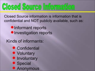 Closed Source information is information that is
confidential and NOT publicly available, such as:
Informant reports
Investigation reports
Kinds of informants:
 Confidential
 Voluntary
 Involuntary
 Special
 Anonymous
 