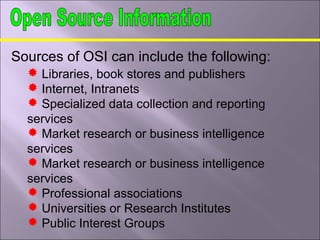 Sources of OSI can include the following:
 Libraries, book stores and publishers
 Internet, Intranets
 Specialized data collection and reporting
services
 Market research or business intelligence
services
 Market research or business intelligence
services
 Professional associations
 Universities or Research Institutes
 Public Interest Groups
 