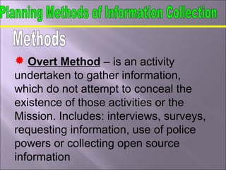  Overt Method – is an activity
undertaken to gather information,
which do not attempt to conceal the
existence of those activities or the
Mission. Includes: interviews, surveys,
requesting information, use of police
powers or collecting open source
information
 