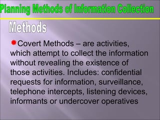 Covert Methods – are activities,
which attempt to collect the information
without revealing the existence of
those activities. Includes: confidential
requests for information, surveillance,
telephone intercepts, listening devices,
informants or undercover operatives
 
