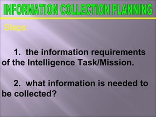 Steps:
1. the information requirements
of the Intelligence Task/Mission.
2. what information is needed to
be collected?
 