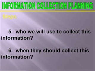 Steps:
5. who we will use to collect this
information?
6. when they should collect this
information?
 