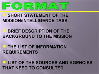  SHORT STATEMENT OF THE
MISSION/INTELLIGENCE TASK
 BRIEF DESCRIPTION OF THE
BACKGROUND TO THE MISSION
 THE LIST OF INFORMATION
REQUIREMENTS
 LIST OF THE SOURCES AND AGENCIES
THAT NEED TO CONSULTED
 
