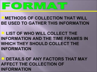METHODS OF COLLECTION THAT WILL
BE USED TO GATHER THIS INFORMATION
 LIST OF WHO WILL COLLECT THE
INFORMATION AND THE TIME FRAMES IN
WHICH THEY SHOULD COLLECT THE
INFORMATION
 DETAILS OF ANY FACTORS THAT MAY
AFFECT THE COLLECTION OF
INFORMATION
 