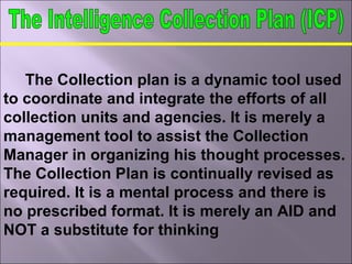 The Collection plan is a dynamic tool used
to coordinate and integrate the efforts of all
collection units and agencies. It is merely a
management tool to assist the Collection
Manager in organizing his thought processes.
The Collection Plan is continually revised as
required. It is a mental process and there is
no prescribed format. It is merely an AID and
NOT a substitute for thinking
 