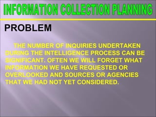 PROBLEM
THE NUMBER OF INQUIRIES UNDERTAKEN
DURING THE INTELLIGENCE PROCESS CAN BE
SIGNIFICANT. OFTEN WE WILL FORGET WHAT
INFORMATION WE HAVE REQUESTED OR
OVERLOOKED AND SOURCES OR AGENCIES
THAT WE HAD NOT YET CONSIDERED.
 