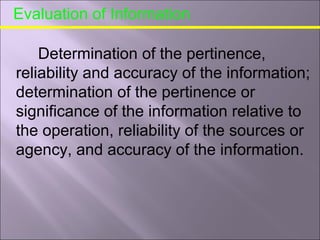 Evaluation of Information
Determination of the pertinence,
reliability and accuracy of the information;
determination of the pertinence or
significance of the information relative to
the operation, reliability of the sources or
agency, and accuracy of the information.
 