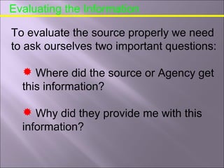 Evaluating the Information
To evaluate the source properly we need
to ask ourselves two important questions:
 Where did the source or Agency get
this information?
 Why did they provide me with this
information?
 