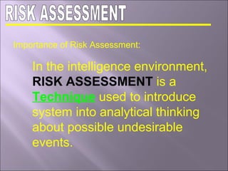 Importance of Risk Assessment:
In the intelligence environment,
RISK ASSESSMENT is a
Technique used to introduce
system into analytical thinking
about possible undesirable
events.
 