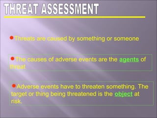Threats are caused by something or someone
The causes of adverse events are the agents of
threat
Adverse events have to threaten something. The
target or thing being threatened is the object at
risk.
 