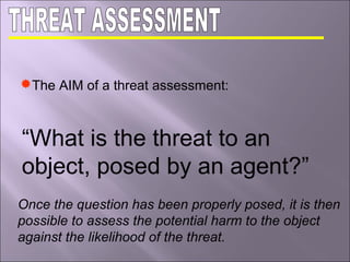 The AIM of a threat assessment:
“What is the threat to an
object, posed by an agent?”
Once the question has been properly posed, it is then
possible to assess the potential harm to the object
against the likelihood of the threat.
 