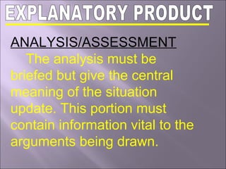 ANALYSIS/ASSESSMENT
The analysis must be
briefed but give the central
meaning of the situation
update. This portion must
contain information vital to the
arguments being drawn.
 