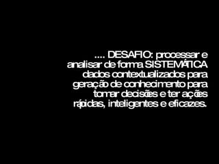 .... DESAFIO: processar e analisar de forma SISTEMÁTICA  dados contextualizados para geração de conhecimento para tomar decisões e ter ações rápidas, inteligentes e eficazes. 