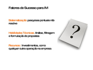 Fatores de Sucesso para IM Sistematização:  pesquisas pontuais não resolve Habilidades Técnicas:  Análise, filtragem e formulação de propostas  Recursos   :  Investimentos, como qualquer outra operação na empresa 