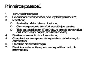 Ter um patrocinador; Selecionar um responsável pela implantação do SIM; Identificar: A missão, público alvo e objetivos; O mix de produtos em nível estratégico ou tático Tipo da abordagem: (Top – down: projeto corporativo ou Bottom – up: projeto em áreas chaves) Realizar uma auditoria informacional; Conscientizar a empresa da importância da informação competitiva; Palestras de sensibilização; Providenciar incentivos para o compartilhamento de informações. Primeiros passos… 