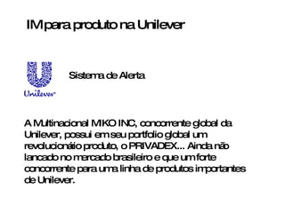 IM para produto na Unilever A Multinacional MIKO INC, concorrente global da Unilever, possui em seu portfolio global um revolucionário produto, o PRIVADEX... Ainda não lancado no mercado brasileiro e que um forte concorrente para uma linha de produtos importantes de Unilever. Sistema de Alerta 
