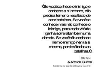 A Arte da Guerra Estratégia de guerra aplicada a  negócios 500 A.C. “ Se você conhece o inimigo e conhece a si mesmo, não precisa temer o resultado de cem batalhas. Se você se conhece mas não conhece o inimigo, para cada vitória ganha sofrerá também uma derrota. Se você não conhece nem o inimigo nem a si mesmo, perderá todas as batalhas.” 