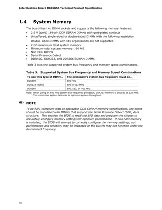 Intel Desktop Board D865GSA Technical Product Specification
16
1.4 System Memory
The board has two DIMM sockets and supports the following memory features:
• 2.6 V (only) 184-pin DDR SDRAM DIMMs with gold-plated contacts
• Unbuffered, single-sided or double-sided DIMMs with the following restriction:
Double-sided DIMMS with x16 organization are not supported.
• 2 GB maximum total system memory.
• Minimum total system memory: 64 MB
• Non-ECC DIMMs
• Serial Presence Detect
• DDR400, DDR333, and DDR266 SDRAM DIMMs
Table 3 lists the supported system bus frequency and memory speed combinations.
Table 3. Supported System Bus Frequency and Memory Speed Combinations
To use this type of DIMM… The processor's system bus frequency must be…
DDR400 800 MHz
DDR333 (Note) 800 or 533 MHz
DDR266 800, 533, or 400 MHz
Note: When using an 800 MHz system bus frequency processor, DDR333 memory is clocked at 320 MHz.
This minimizes system latencies to optimize system throughput.
NOTE
To be fully compliant with all applicable DDR SDRAM memory specifications, the board
should be populated with DIMMs that support the Serial Presence Detect (SPD) data
structure. This enables the BIOS to read the SPD data and program the chipset to
accurately configure memory settings for optimum performance. If non-SPD memory
is installed, the BIOS will attempt to correctly configure the memory settings, but
performance and reliability may be impacted or the DIMMs may not function under the
determined frequency.
 