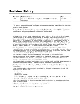 Revision History
Revision Revision History Date
-001 First release of the Intel®
Desktop Board D865GSA Technical Product
Specification.
April 2006
This product specification applies to only the standard Intel® Desktop Board D865GSA with BIOS
identifier SA86510A.86A.
Changes to this specification will be published in the Intel Desktop Board D865GSA Specification
Update before being incorporated into a revision of this document.
INFORMATION IN THIS DOCUMENT IS PROVIDED IN CONNECTION WITH INTEL®
PRODUCTS. NO LICENSE,
EXPRESS OR IMPLIED, BY ESTOPPEL OR OTHERWISE, TO ANY INTELLECTUAL PROPERTY RIGHTS IS
GRANTED BY THIS DOCUMENT. EXCEPT AS PROVIDED IN INTEL’S TERMS AND CONDITIONS OF SALE FOR
SUCH PRODUCTS, INTEL ASSUMES NO LIABILITY WHATSOEVER, AND INTEL DISCLAIMS ANY EXPRESS OR
IMPLIED WARRANTY, RELATING TO SALE AND/OR USE OF INTEL PRODUCTS INCLUDING LIABILITY OR
WARRANTIES RELATING TO FITNESS FOR A PARTICULAR PURPOSE, MERCHANTABILITY, OR INFRINGEMENT
OF ANY PATENT, COPYRIGHT OR OTHER INTELLECTUAL PROPERTY RIGHT. INTEL PRODUCTS ARE NOT
INTENDED FOR USE IN MEDICAL, LIFE SAVING, OR LIFE SUSTAINING APPLICATIONS.
Intel Corporation may have patents or pending patent applications, trademarks, copyrights, or other
intellectual property rights that relate to the presented subject matter. The furnishing of documents and other
materials and information does not provide any license, express or implied, by estoppel or otherwise, to any
such patents, trademarks, copyrights, or other intellectual property rights.
Intel may make changes to specifications and product descriptions at any time, without notice.
Designers must not rely on the absence or characteristics of any features or instructions marked “reserved”
or “undefined.” Intel reserves these for future definition and shall have no responsibility whatsoever for
conflicts or incompatibilities arising from future changes to them.
Intel® desktop boards may contain design defects or errors known as errata, which may cause the product to
deviate from published specifications. Current characterized errata are available on request.
Contact your local Intel sales office or your distributor to obtain the latest specifications before placing your
product order.
Copies of documents which have an ordering number and are referenced in this document, or other Intel
literature, may be obtained from:
Intel Corporation
P.O. Box 5937
Denver, CO 80217-9808
or call in North America 1-800-548-4725, Europe 44-0-1793-431-155, France 44-0-1793-421-777,
Germany 44-0-1793-421-333, other Countries 708-296-9333.
Intel, Pentium, and Celeron are registered trademarks of Intel Corporation or its subsidiaries in the United
States and other countries.
* Other names and brands may be claimed as the property of others.
Copyright © 2006, Intel Corporation. All rights reserved.
 