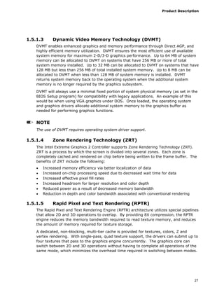 Product Description
27
1.5.1.3 Dynamic Video Memory Technology (DVMT)
DVMT enables enhanced graphics and memory performance through Direct AGP, and
highly efficient memory utilization. DVMT ensures the most efficient use of available
system memory for maximum 2-D/3-D graphics performance. Up to 64 MB of system
memory can be allocated to DVMT on systems that have 256 MB or more of total
system memory installed. Up to 32 MB can be allocated to DVMT on systems that have
128 MB but less than 256 MB of total installed system memory. Up to 8 MB can be
allocated to DVMT when less than 128 MB of system memory is installed. DVMT
returns system memory back to the operating system when the additional system
memory is no longer required by the graphics subsystem.
DVMT will always use a minimal fixed portion of system physical memory (as set in the
BIOS Setup program) for compatibility with legacy applications. An example of this
would be when using VGA graphics under DOS. Once loaded, the operating system
and graphics drivers allocate additional system memory to the graphics buffer as
needed for performing graphics functions.
NOTE
The use of DVMT requires operating system driver support.
1.5.1.4 Zone Rendering Technology (ZRT)
The Intel Extreme Graphics 2 Controller supports Zone Rendering Technology (ZRT).
ZRT is a process by which the screen is divided into several zones. Each zone is
completely cached and rendered on chip before being written to the frame buffer. The
benefits of ZRT include the following:
• Increased memory efficiency via better localization of data
• Increased on-chip processing speed due to decreased wait time for data
• Increased effective pixel fill rates
• Increased headroom for larger resolution and color depth
• Reduced power as a result of decreased memory bandwidth
• Reduction in depth and color bandwidth associated with conventional rendering
1.5.1.5 Rapid Pixel and Text Rendering (RPTR)
The Rapid Pixel and Text Rendering Engine (RPTR) architecture utilizes special pipelines
that allow 2D and 3D operations to overlap. By providing 8X compression, the RPTR
engine reduces the memory bandwidth required to read texture memory, and reduces
the amount of memory required for texture storage.
A dedicated, non-blocking, multi-tier cache is provided for textures, colors, Z and
vertex rendering. With single-pass, quad texture support, the drivers can submit up to
four textures that pass to the graphics engine concurrently. The graphics core can
switch between 2D and 3D operations without having to complete all operations of the
same mode, which minimizes the overhead time required in switching between modes.
 