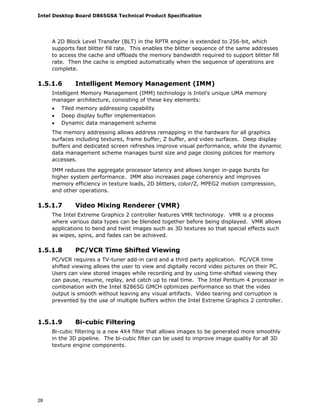 Intel Desktop Board D865GSA Technical Product Specification
28
A 2D Block Level Transfer (BLT) in the RPTR engine is extended to 256-bit, which
supports fast blitter fill rate. This enables the blitter sequence of the same addresses
to access the cache and offloads the memory bandwidth required to support blitter fill
rate. Then the cache is emptied automatically when the sequence of operations are
complete.
1.5.1.6 Intelligent Memory Management (IMM)
Intelligent Memory Management (IMM) technology is Intel’s unique UMA memory
manager architecture, consisting of these key elements:
• Tiled memory addressing capability
• Deep display buffer implementation
• Dynamic data management scheme
The memory addressing allows address remapping in the hardware for all graphics
surfaces including textures, frame buffer, Z buffer, and video surfaces. Deep display
buffers and dedicated screen refreshes improve visual performance, while the dynamic
data management scheme manages burst size and page closing policies for memory
accesses.
IMM reduces the aggregate processor latency and allows longer in-page bursts for
higher system performance. IMM also increases page coherency and improves
memory efficiency in texture loads, 2D blitters, color/Z, MPEG2 motion compression,
and other operations.
1.5.1.7 Video Mixing Renderer (VMR)
The Intel Extreme Graphics 2 controller features VMR technology. VMR is a process
where various data types can be blended together before being displayed. VMR allows
applications to bend and twist images such as 3D textures so that special effects such
as wipes, spins, and fades can be achieved.
1.5.1.8 PC/VCR Time Shifted Viewing
PC/VCR requires a TV-tuner add-in card and a third party application. PC/VCR time
shifted viewing allows the user to view and digitally record video pictures on their PC.
Users can view stored images while recording and by using time-shifted viewing they
can pause, resume, replay, and catch up to real time. The Intel Pentium 4 processor in
combination with the Intel 82865G GMCH optimizes performance so that the video
output is smooth without leaving any visual artifacts. Video tearing and corruption is
prevented by the use of multiple buffers within the Intel Extreme Graphics 2 controller.
1.5.1.9 Bi-cubic Filtering
Bi-cubic filtering is a new 4X4 filter that allows images to be generated more smoothly
in the 3D pipeline. The bi-cubic filter can be used to improve image quality for all 3D
texture engine components.
 