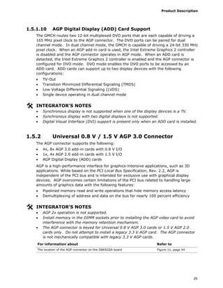 Product Description
29
1.5.1.10 AGP Digital Display (ADD) Card Support
The GMCH routes two 12-bit multiplexed DVO ports that are each capable of driving a
165 MHz pixel clock to the AGP connector. The DVO ports can be paired for dual
channel mode. In dual channel mode, the GMCH is capable of driving a 24-bit 330 MHz
pixel clock. When an AGP add-in card is used, the Intel Extreme Graphics 2 controller
is disabled and the AGP connector operates in AGP mode. When an ADD card is
detected, the Intel Extreme Graphics 2 controller is enabled and the AGP connector is
configured for DVO mode. DVO mode enables the DVO ports to be accessed by an
ADD card. ADD cards can support up to two display devices with the following
configurations:
• TV-Out
• Transition Minimized Differential Signaling (TMDS)
• Low Voltage Differential Signaling (LVDS)
• Single device operating in dual channel mode
INTEGRATOR’S NOTES
• Synchronous display is not supported when one of the display devices is a TV.
• Synchronous display with two digital displays is not supported.
• Digital Visual Interface (DVI) support is present only when an ADD card is installed.
1.5.2 Universal 0.8 V / 1.5 V AGP 3.0 Connector
The AGP connector supports the following:
• 4x, 8x AGP 3.0 add-in cards with 0.8 V I/O
• 1x, 4x AGP 2.0 add-in cards with 1.5 V I/O
• AGP Digital Display (ADD) cards
AGP is a high-performance interface for graphics-intensive applications, such as 3D
applications. While based on the PCI Local Bus Specification, Rev. 2.2, AGP is
independent of the PCI bus and is intended for exclusive use with graphical display
devices. AGP overcomes certain limitations of the PCI bus related to handling large
amounts of graphics data with the following features:
• Pipelined memory read and write operations that hide memory access latency
• Demultiplexing of address and data on the bus for nearly 100 percent efficiency
INTEGRATOR’S NOTES
• AGP 2x operation is not supported.
• Install memory in the DIMM sockets prior to installing the AGP video card to avoid
interference with the memory retention mechanism.
• The AGP connector is keyed for Universal 0.8 V AGP 3.0 cards or 1.5 V AGP 2.0
cards only. Do not attempt to install a legacy 3.3 V AGP card. The AGP connector
is not mechanically compatible with legacy 3.3 V AGP cards.
For information about Refer to
The location of the AGP connector on the D865GSA board Figure 11, page 54
 