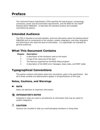 Preface
This Technical Product Specification (TPS) specifies the board layout, components,
connectors, power and environmental requirements, and the BIOS for the Intel®
Desktop Board D865GSA. It describes the standard product and available
manufacturing options.
Intended Audience
The TPS is intended to provide detailed, technical information about the Desktop Board
D865GSA and its components to the vendors, system integrators, and other engineers
and technicians who need this level of information. It is specifically not intended for
general audiences.
What This Document Contains
Chapter Description
1 A description of the hardware used on the board
2 A map of the resources of the bard
3 The features supported by the BIOS Setup program
4 A description of the BIOS error messages, beep codes, and POST codes
Typographical Conventions
This section contains information about the conventions used in this specification. Not
all of these symbols and abbreviations appear in all specifications of this type.
Notes, Cautions, and Warnings
NOTE
Notes call attention to important information.
INTEGRATOR’S NOTES
Integrator’s notes are used to call attention to information that may be useful to
system integrators.
CAUTION
Cautions are included to help you avoid damaging hardware or losing data.
 