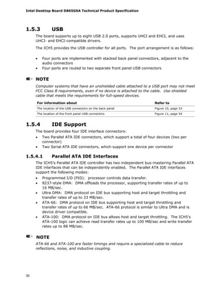 Intel Desktop Board D865GSA Technical Product Specification
30
1.5.3 USB
The board supports up to eight USB 2.0 ports, supports UHCI and EHCI, and uses
UHCI- and EHCI-compatible drivers.
The ICH5 provides the USB controller for all ports. The port arrangement is as follows:
• Four ports are implemented with stacked back panel connectors, adjacent to the
audio connectors
• Four ports are routed to two separate front panel USB connectors
NOTE
Computer systems that have an unshielded cable attached to a USB port may not meet
FCC Class B requirements, even if no device is attached to the cable. Use shielded
cable that meets the requirements for full-speed devices.
For information about Refer to
The location of the USB connectors on the back panel Figure 10, page 53
The location of the front panel USB connectors Figure 11, page 54
1.5.4 IDE Support
The board provides four IDE interface connectors:
• Two Parallel ATA IDE connectors, which support a total of four devices (two per
connector)
• Two Serial ATA IDE connectors, which support one device per connector
1.5.4.1 Parallel ATA IDE Interfaces
The ICH5’s Parallel ATA IDE controller has two independent bus-mastering Parallel ATA
IDE interfaces that can be independently enabled. The Parallel ATA IDE interfaces
support the following modes:
• Programmed I/O (PIO): processor controls data transfer.
• 8237-style DMA: DMA offloads the processor, supporting transfer rates of up to
16 MB/sec.
• Ultra DMA: DMA protocol on IDE bus supporting host and target throttling and
transfer rates of up to 33 MB/sec.
• ATA-66: DMA protocol on IDE bus supporting host and target throttling and
transfer rates of up to 66 MB/sec. ATA-66 protocol is similar to Ultra DMA and is
device driver compatible.
• ATA-100: DMA protocol on IDE bus allows host and target throttling. The ICH5’s
ATA-100 logic can achieve read transfer rates up to 100 MB/sec and write transfer
rates up to 88 MB/sec.
NOTE
ATA-66 and ATA-100 are faster timings and require a specialized cable to reduce
reflections, noise, and inductive coupling.
 