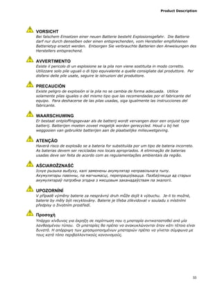Product Description
33
VORSICHT
Bei falschem Einsetzen einer neuen Batterie besteht Explosionsgefahr. Die Batterie
darf nur durch denselben oder einen entsprechenden, vom Hersteller empfohlenen
Batterietyp ersetzt werden. Entsorgen Sie verbrauchte Batterien den Anweisungen des
Herstellers entsprechend.
AVVERTIMENTO
Esiste il pericolo di un esplosione se la pila non viene sostituita in modo corretto.
Utilizzare solo pile uguali o di tipo equivalente a quelle consigliate dal produttore. Per
disfarsi delle pile usate, seguire le istruzioni del produttore.
PRECAUCIÓN
Existe peligro de explosión si la pila no se cambia de forma adecuada. Utilice
solamente pilas iguales o del mismo tipo que las recomendadas por el fabricante del
equipo. Para deshacerse de las pilas usadas, siga igualmente las instrucciones del
fabricante.
WAARSCHUWING
Er bestaat ontploffingsgevaar als de batterij wordt vervangen door een onjuist type
batterij. Batterijen moeten zoveel mogelijk worden gerecycled. Houd u bij het
weggooien van gebruikte batterijen aan de plaatselijke milieuwetgeving.
ATENÇÃO
Haverá risco de explosão se a bateria for substituída por um tipo de bateria incorreto.
As baterias devem ser recicladas nos locais apropriados. A eliminação de baterias
usadas deve ser feita de acordo com as regulamentações ambientais da região.
AŚCIAROŽZNAŚĆ
Існуе рызыка выбуху, калі заменены акумулятар неправільнага тыпу.
Акумулятары павінны, па магчымасці, перепрацоўвацца. Пазбаўляцца ад старых
акумулятараў патрэбна згодна з мясцовым заканадаўствам па экалогіі.
UPOZORNÌNÍ
V případě výměny baterie za nesprávný druh může dojít k výbuchu. Je-li to možné,
baterie by měly být recyklovány. Baterie je třeba zlikvidovat v souladu s místními
předpisy o životním prostředí.
Προσοχή
Υπάρχει κίνδυνος για έκρηξη σε περίπτωση που η µπαταρία αντικατασταθεί από µία
λανθασµένου τύπου. Οι µπαταρίες θα πρέπει να ανακυκλώνονται όταν κάτι τέτοιο είναι
δυνατό. Η απόρριψη των χρησιµοποιηµένων µπαταριών πρέπει να γίνεται σύµφωνα µε
τους κατά τόπο περιβαλλοντικούς κανονισµούς.
 