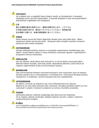 Intel Desktop Board D865GSA Technical Product Specification
34
VIGYAZAT
Ha a telepet nem a megfelelő típusú telepre cseréli, az felrobbanhat. A telepeket
lehetőség szerint újra kell hasznosítani. A használt telepeket a helyi környezetvédelmi
előírásoknak megfelelően kell kiselejtezni.
AWAS
Risiko letupan wujud jika bateri digantikan dengan jenis yang tidak betul. Bateri
sepatutnya dikitar semula jika boleh. Pelupusan bateri terpakai mestilah mematuhi
peraturan alam sekitar tempatan.
OSTRZEŻENIE
Istnieje niebezpieczeństwo wybuchu w przypadku zastosowania niewłaściwego typu
baterii. Zużyte baterie należy w miarę możliwości utylizować zgodnie z odpowiednimi
przepisami ochrony środowiska.
PRECAUŢIE
Risc de explozie, dacă bateria este înlocuită cu un tip de baterie necorespunzător.
Bateriile trebuie reciclate, dacă este posibil. Depozitarea bateriilor uzate trebuie să
respecte reglementările locale privind protecţia mediului.
ВНИМАНИЕ
При использовании батареи несоответствующего типа существует риск ее взрыва.
Батареи должны быть утилизированы по возможности. Утилизация батарей должна
проводится по правилам, соответствующим местным требованиям.
UPOZORNENIE
Ak batériu vymeníte za nesprávny typ, hrozí nebezpečenstvo jej výbuchu.
Batérie by sa mali podľa možnosti vždy recyklovať. Likvidácia použitých batérií sa musí
vykonávať v súlade s miestnymi predpismi na ochranu životného prostredia.
POZOR
Zamenjava baterije z baterijo drugačnega tipa lahko povzroči eksplozijo.
Če je mogoče, baterije reciklirajte. Rabljene baterije zavrzite v skladu z lokalnimi
okoljevarstvenimi predpisi.
.
 