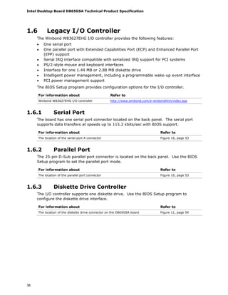 Intel Desktop Board D865GSA Technical Product Specification
36
1.6 Legacy I/O Controller
The Winbond W83627EHG I/O controller provides the following features:
• One serial port
• One parallel port with Extended Capabilities Port (ECP) and Enhanced Parallel Port
(EPP) support
• Serial IRQ interface compatible with serialized IRQ support for PCI systems
• PS/2-style mouse and keyboard interfaces
• Interface for one 1.44 MB or 2.88 MB diskette drive
• Intelligent power management, including a programmable wake-up event interface
• PCI power management support
The BIOS Setup program provides configuration options for the I/O controller.
For information about Refer to
Winbond W83627EHG I/O controller http://www.winbond.com/e-winbondhtm/index.asp
1.6.1 Serial Port
The board has one serial port connector located on the back panel. The serial port
supports data transfers at speeds up to 115.2 kbits/sec with BIOS support.
For information about Refer to
The location of the serial port A connector Figure 10, page 53
1.6.2 Parallel Port
The 25-pin D-Sub parallel port connector is located on the back panel. Use the BIOS
Setup program to set the parallel port mode.
For information about Refer to
The location of the parallel port connector Figure 10, page 53
1.6.3 Diskette Drive Controller
The I/O controller supports one diskette drive. Use the BIOS Setup program to
configure the diskette drive interface.
For information about Refer to
The location of the diskette drive connector on the D865GSA board Figure 11, page 54
 