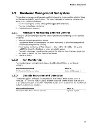 Product Description
39
1.9 Hardware Management Subsystem
The hardware management features enable the board to be compatible with the Wired
for Management (WfM) specification. The board has several hardware management
features, including the following:
• Fan monitoring and control (through the legacy I/O controller)
• Thermal and voltage monitoring
• Chassis intrusion detection
1.9.1 Hardware Monitoring and Fan Control
The legacy I/O controller provides the following hardware monitoring and fan control
functions:
• Internal ambient temperature sensor
• Two remote thermal diode sensors for direct monitoring of processor temperature
and ambient temperature sensing
• Power supply monitoring of five voltages (+5 V, +12 V, +3.3 VSB, +1.5 V, and
+VCCP) to detect levels above or below acceptable values
• Thermally monitored closed-loop fan control, for all three fans, that can adjust the
fan speed or switch the fans on or off as needed
• SMBus interface
1.9.2 Fan Monitoring
Fan monitoring can be implemented using Intel Desktop Utilities or third-party
software.
For information about Refer to
The functions of the fan connectors Section 1.10.2.2, page 44
1.9.3 Chassis Intrusion and Detection
The board supports a chassis security feature that detects if the chassis cover is
removed. The security feature uses a mechanical switch on the chassis that attaches
to the chassis intrusion connector. When the chassis cover is removed, the mechanical
switch is in the closed position.
For information about Refer to
The location of the chassis intrusion connector Figure 11, page 54
 