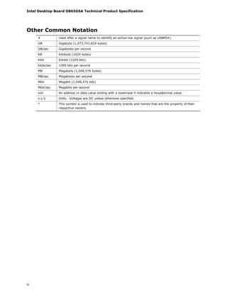 Intel Desktop Board D865GSA Technical Product Specification
iv
Other Common Notation
# Used after a signal name to identify an active-low signal (such as USBP0#)
GB Gigabyte (1,073,741,824 bytes)
GB/sec Gigabytes per second
KB Kilobyte (1024 bytes)
Kbit Kilobit (1024 bits)
kbits/sec 1000 bits per second
MB Megabyte (1,048,576 bytes)
MB/sec Megabytes per second
Mbit Megabit (1,048,576 bits)
Mbit/sec Megabits per second
xxh An address or data value ending with a lowercase h indicates a hexadecimal value.
x.x V Volts. Voltages are DC unless otherwise specified.
* This symbol is used to indicate third-party brands and names that are the property of their
respective owners.
 