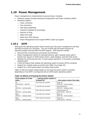 Product Description
41
1.10 Power Management
Power management is implemented at several levels, including:
• Software support through Advanced Configuration and Power Interface (ACPI)
• Hardware support:
⎯ Power connector
⎯ Fan connectors
⎯ LAN wake capabilities
⎯ Instantly Available PC technology
⎯ Resume on Ring
⎯ Wake from USB
⎯ Wake from PS/2 devices
⎯ Power Management Event signal (PME#) wake-up support
1.10.1 ACPI
ACPI gives the operating system direct control over the power management and Plug
and Play functions of a computer. The use of ACPI with the board requires an
operating system that provides full ACPI support. ACPI features include:
• Plug and Play (including bus and device enumeration)
• Power management control of individual devices, add-in boards (some add-in
boards may require an ACPI-aware driver), video displays, and hard disk drives
• Methods for achieving less than 15-watt system operation in the power-on/standby
sleeping state
• A Soft-off feature that enables the operating system to power-off the computer
• Support for multiple wake-up events (see Table 14 on page 43)
• Support for a front panel power and sleep mode switch
Table 12 lists the system states based on how long the power switch is pressed,
depending on how ACPI is configured with an ACPI-aware operating system.
Table 12. Effects of Pressing the Power Switch
If the system is in this
state…
…and the power switch is
pressed for …the system enters this state
Off
(ACPI G2/G5 – Soft off)
Less than four seconds Power-on
(ACPI G0 – working state)
On
(ACPI G0 – working state)
Less than four seconds Soft-off/Standby
(ACPI G1 – sleeping state)
On
(ACPI G0 – working state)
More than four seconds Fail safe power-off
(ACPI G2/G5 – Soft off)
Sleep
(ACPI G1 – sleeping state)
Less than four seconds Wake-up
(ACPI G0 – working state)
Sleep
(ACPI G1 – sleeping state)
More than four seconds Power-off
(ACPI G2/G5 – Soft off)
 