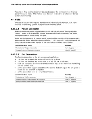 Intel Desktop Board D865GSA Technical Product Specification
44
Resume on Ring enables telephony devices to access the computer when it is in a
power-managed state. The method used depends on the type of telephony device
(external or internal).
NOTE
The use of Resume on Ring and Wake from USB technologies from an ACPI state
requires an operating system that provides full ACPI support.
1.10.2.1 Power Connector
ATX12V-compliant power supplies can turn off the system power through system
control. When an ACPI-enabled system receives the correct command, the power
supply removes all non-standby voltages.
When resuming from an AC power failure, the computer returns to the power state it
was in before power was interrupted (on or off). The computer’s response can be set
using the Last Power State feature in the BIOS Setup program’s Boot menu.
For information about Refer to
The location of the power connector Figure 11, page 54
The signal names of the power connector Table 29, page 57
1.10.2.2 Fan Connectors
The function/operation of the fan connectors is as follows:
• The fans are on when the board is in the S0 or S1 state.
• The fans are off when the board is off or in the S3, S4, or S5 state.
• Each fan connector is wired to a fan tachometer input of the hardware monitoring
and fan control ASIC.
• All fan connectors support closed-loop fan control that can adjust the fan speed or
switch the fan on or off as needed.
• All fan connectors have a +12 V DC connection.
For information about Refer to
The location of the fan connectors Figure 11, page 54
The signal names of the processor fan connector Table 23, page 56
The signal names of the chassis fan connectors Table 22, page 56
 