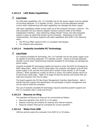 Product Description
45
1.10.2.3 LAN Wake Capabilities
CAUTION
For LAN wake capabilities, the +5 V standby line for the power supply must be capable
of providing adequate +5 V standby current. Failure to provide adequate standby
current when implementing LAN wake capabilities can damage the power supply.
LAN wake capabilities enable remote wake-up of the computer through a network. The
LAN subsystem PCI bus network adapter monitors network traffic at the Media
Independent Interface. Upon detecting a Magic Packet* frame, the LAN subsystem
asserts a wake-up signal that powers up the computer. Depending on the LAN
implementation, the board supports LAN wake capabilities with ACPI in the following
ways:
• The PCI bus PME# signal for PCI 2.3 compliant LAN designs
• The onboard LAN subsystem
1.10.2.4 Instantly Available PC Technology
CAUTION
For Instantly Available PC technology, the +5 V standby line for the power supply must
be capable of providing adequate +5 V standby current. Failure to provide adequate
standby current when implementing Instantly Available PC technology can damage the
power supply.
Instantly Available PC technology enables the board to enter the ACPI S3 (Suspend-to-
RAM) sleep-state. While in the S3 sleep-state, the computer will appear to be off (the
power supply is off, and the front panel LED is amber if dual colored, or off if single
colored.) When signaled by a wake-up device or event, the system quickly returns to
its last known wake state. Table 14 on page 43 lists the devices and events that can
wake the computer from the S3 state.
The board supports the PCI Bus Power Management Interface Specification. Add-in
boards that also support this specification can participate in power management and
can be used to wake the computer.
The use of Instantly Available PC technology requires operating system support and
PCI 2.3 compliant add-in cards and drivers.
1.10.2.5 Resume on Ring
The operation of Resume on Ring can be summarized as follows:
• Resumes operation from ACPI S1 or S3 states
• Detects incoming call similarly for external and internal modems
• Requires modem interrupt be unmasked for correct operation
1.10.2.6 Wake from USB
USB bus activity wakes the computer from ACPI S1 or S3 states.
 