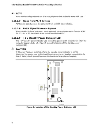 Intel Desktop Board D865GSA Technical Product Specification
46
NOTE
Wake from USB requires the use of a USB peripheral that supports Wake from USB.
1.10.2.7 Wake from PS/2 Devices
PS/2 device activity wakes the computer from an ACPI S1 or S3 state.
1.10.2.8 PME# Signal Wake-up Support
When the PME# signal on the PCI bus is asserted, the computer wakes from an ACPI
S1, S3, S4, or S5 state (with Wake on PME enabled in BIOS)
1.10.2.9 +5 V Standby Power Indicator LED
The +5 V standby power indicator LED shows that power is still present even when the
computer appears to be off. Figure 9 shows the location of the standby power
indicator LED.
CAUTION
If AC power has been switched off and the standby power indicator is still lit,
disconnect the power cord before installing or removing any devices connected to the
board. Failure to do so could damage the board and any attached devices.
OM18300
D23
Figure 9. Location of the Standby Power Indicator LED
 