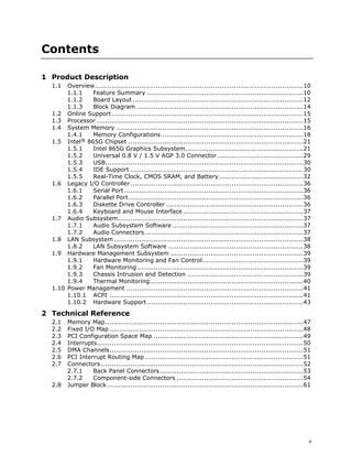 v
Contents
1 Product Description
1.1 Overview...................................................................................................10
1.1.1 Feature Summary ..........................................................................10
1.1.2 Board Layout .................................................................................12
1.1.3 Block Diagram ...............................................................................14
1.2 Online Support...........................................................................................15
1.3 Processor ..................................................................................................15
1.4 System Memory .........................................................................................16
1.4.1 Memory Configurations ...................................................................18
1.5 Intel® 865G Chipset ...................................................................................21
1.5.1 Intel 865G Graphics Subsystem........................................................21
1.5.2 Universal 0.8 V / 1.5 V AGP 3.0 Connector.........................................29
1.5.3 USB..............................................................................................30
1.5.4 IDE Support ..................................................................................30
1.5.5 Real-Time Clock, CMOS SRAM, and Battery........................................32
1.6 Legacy I/O Controller ..................................................................................36
1.6.1 Serial Port .....................................................................................36
1.6.2 Parallel Port...................................................................................36
1.6.3 Diskette Drive Controller .................................................................36
1.6.4 Keyboard and Mouse Interface .........................................................37
1.7 Audio Subsystem........................................................................................37
1.7.1 Audio Subsystem Software ..............................................................37
1.7.2 Audio Connectors ...........................................................................37
1.8 LAN Subsystem..........................................................................................38
1.8.2 LAN Subsystem Software ................................................................38
1.9 Hardware Management Subsystem ...............................................................39
1.9.1 Hardware Monitoring and Fan Control................................................39
1.9.2 Fan Monitoring...............................................................................39
1.9.3 Chassis Intrusion and Detection .......................................................39
1.9.4 Thermal Monitoring.........................................................................40
1.10 Power Management ....................................................................................41
1.10.1 ACPI ............................................................................................41
1.10.2 Hardware Support ..........................................................................43
2 Technical Reference
2.1 Memory Map..............................................................................................47
2.2 Fixed I/O Map ............................................................................................48
2.3 PCI Configuration Space Map .......................................................................49
2.4 Interrupts..................................................................................................50
2.5 DMA Channels............................................................................................51
2.6 PCI Interrupt Routing Map ...........................................................................51
2.7 Connectors ................................................................................................52
2.7.1 Back Panel Connectors ....................................................................53
2.7.2 Component-side Connectors ............................................................54
2.8 Jumper Block .............................................................................................61
 