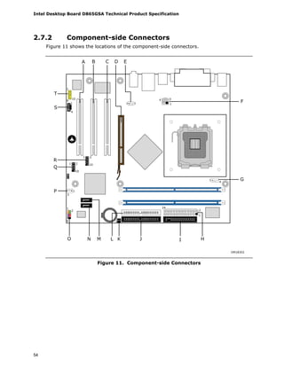 Intel Desktop Board D865GSA Technical Product Specification
54
2.7.2 Component-side Connectors
Figure 11 shows the locations of the component-side connectors.
A
H
B C D E
IJLMNO
P
Q
R
S
T
F
G
OM18302
1
9
10
1 31
4
1 2
101 2
10
1
3
1
2
9 1
1
4
1
2
24
1
34
Figure 11. Component-side Connectors
 