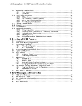 Intel Desktop Board D865GSA Technical Product Specification
vi
2.9 Mechanical Considerations ...........................................................................62
2.9.1 Form Factor...................................................................................62
2.9.2 I/O Shield .....................................................................................63
2.10 Electrical Considerations..............................................................................64
2.10.1 DC Loading....................................................................................64
2.10.2 Fan Connector Current Capability .....................................................64
2.10.3 Add-in Board Considerations ............................................................64
2.10.4 Power Supply Considerations ...........................................................65
2.11 Thermal Considerations ...............................................................................66
2.12 Reliability ..................................................................................................68
2.13 Environmental............................................................................................69
2.14 Regulatory Compliance................................................................................70
2.14.1 Safety Regulations .........................................................................70
2.14.2 European Union Declaration of Conformity Statement..........................70
2.14.3 Product Ecology Statements.............................................................72
2.14.4 EMC Regulations ............................................................................75
2.14.5 Product Certification Markings (Board Level) ......................................76
3 Overview of BIOS Features
3.1 Introduction...............................................................................................77
3.2 BIOS Flash Memory Organization ..................................................................78
3.3 Resource Configuration ...............................................................................78
3.3.1 PCI Autoconfiguration .....................................................................78
3.3.2 PCI IDE Support.............................................................................79
3.4 System Management BIOS (SMBIOS)............................................................79
3.5 Legacy USB Support ...................................................................................80
3.6 BIOS Updates ............................................................................................80
3.6.1 Language Support ..........................................................................81
3.6.2 Custom Splash Screen ....................................................................81
3.7 Boot Options..............................................................................................81
3.7.1 CD-ROM Boot ................................................................................81
3.7.2 Network Boot.................................................................................81
3.7.3 Booting Without Attached Devices ....................................................82
3.7.4 Changing the Default Boot Device During POST ..................................82
3.8 Fast Booting Systems with Intel® Rapid BIOS Boot..........................................82
3.8.1 Peripheral Selection and Configuration...............................................82
3.8.2 Intel Rapid BIOS Boot .....................................................................83
3.9 BIOS Security Features ...............................................................................84
4 Error Messages and Beep Codes
4.1 BIOS Error Messages ..................................................................................85
4.2 Port 80h POST Codes ..................................................................................86
4.3 Bus Initialization Checkpoints .......................................................................91
4.4 Speaker ...................................................................................................92
4.5 BIOS Beep Codes .......................................................................................92
 