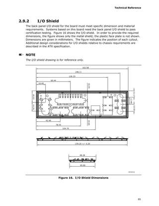 Technical Reference
63
2.9.2 I/O Shield
The back panel I/O shield for the board must meet specific dimension and material
requirements. Systems based on this board need the back panel I/O shield to pass
certification testing. Figure 16 shows the I/O shield. In order to provide the required
dimensions, the figure shows only the metal shield; the plastic face plate is not shown.
Dimensions are given in millimeters. The figure indicates the position of each cutout.
Additional design considerations for I/O shields relative to chassis requirements are
described in the ATX specification.
NOTE
The I/O shield drawing is for reference only.
OM18310
162.58
148.11
126.33
60.44
16.40
42.46
78.55
104.70
159.20 +/- 0.20
48.28
45.00
Figure 16. I/O Shield Dimensions
 