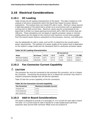 Intel Desktop Board D865GSA Technical Product Specification
64
2.10 Electrical Considerations
2.10.1 DC Loading
Table 34 lists the DC loading characteristics of the board. This data is based on a DC
analysis of all active components within the board that impact its power delivery
subsystems. The analysis does not include PCI add-in cards. Minimum values assume
a light load placed on the board that is similar to an environment with no applications
running and no USB current draw. Maximum values assume a load placed on the
board that is similar to a heavy gaming environment with a 500 mA current draw per
USB port. These calculations are not based on specific processor values or memory
configurations but are based on the minimum and maximum current draw possible
from the board’s power delivery subsystems to the processor, memory, and USB ports.
Use the datasheets for add-in cards, such as PCI, to determine the overall system
power requirements. The selection of a power supply at the system level is dependent
on the system’s usage model and not necessarily tied to a particular processor speed.
Table 34. DC Loading Characteristics
DC Current at:
Mode DC Power +3.3 V +5 V +12 V -12 V +5 VSB
Minimum loading 72.15 W 6.6 A 0.4 A 3.7A 0.01 A 0.05 A
Maximum loading 135.53 W 7.0 A 4.7 A 7.0 A 0.01 A 0.05 A
2.10.2 Fan Connector Current Capability
CAUTION
The processor fan must be connected to the processor fan connector, not to a chassis
fan connector. Connecting the processor fan to a chassis fan connector may result in
onboard component damage that will halt fan operation.
Table 35 lists the current capability of the fan connectors.
Table 35. Fan Connector Current Capability
Fan Connector Maximum Available Current
Processor fan 2.0 A
Front chassis fan 1.5 A
Rear chassis fan 1.5 A
2.10.3 Add-in Board Considerations
The board is designed to provide 2 A (average) of +5 V current for each add-in board.
The total +5 V current draw for add-in boards for a fully loaded board (all three
expansion slots and the AGP connector filled) must not exceed 8 A.
 