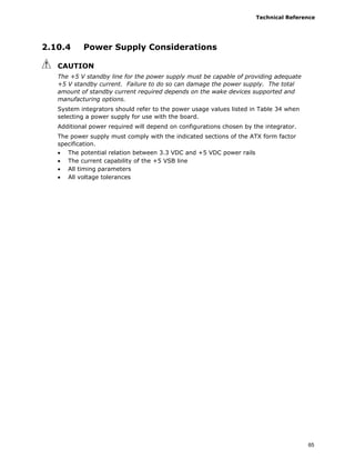 Technical Reference
65
2.10.4 Power Supply Considerations
CAUTION
The +5 V standby line for the power supply must be capable of providing adequate
+5 V standby current. Failure to do so can damage the power supply. The total
amount of standby current required depends on the wake devices supported and
manufacturing options.
System integrators should refer to the power usage values listed in Table 34 when
selecting a power supply for use with the board.
Additional power required will depend on configurations chosen by the integrator.
The power supply must comply with the indicated sections of the ATX form factor
specification.
• The potential relation between 3.3 VDC and +5 VDC power rails
• The current capability of the +5 VSB line
• All timing parameters
• All voltage tolerances
 