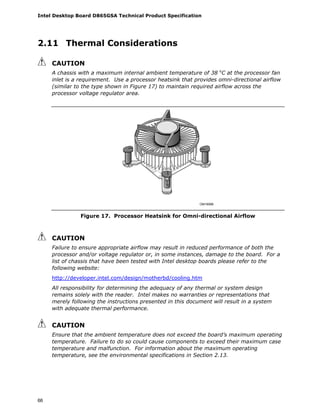 Intel Desktop Board D865GSA Technical Product Specification
66
2.11 Thermal Considerations
CAUTION
A chassis with a maximum internal ambient temperature of 38 o
C at the processor fan
inlet is a requirement. Use a processor heatsink that provides omni-directional airflow
(similar to the type shown in Figure 17) to maintain required airflow across the
processor voltage regulator area.
OM16996
Figure 17. Processor Heatsink for Omni-directional Airflow
CAUTION
Failure to ensure appropriate airflow may result in reduced performance of both the
processor and/or voltage regulator or, in some instances, damage to the board. For a
list of chassis that have been tested with Intel desktop boards please refer to the
following website:
http://developer.intel.com/design/motherbd/cooling.htm
All responsibility for determining the adequacy of any thermal or system design
remains solely with the reader. Intel makes no warranties or representations that
merely following the instructions presented in this document will result in a system
with adequate thermal performance.
CAUTION
Ensure that the ambient temperature does not exceed the board’s maximum operating
temperature. Failure to do so could cause components to exceed their maximum case
temperature and malfunction. For information about the maximum operating
temperature, see the environmental specifications in Section 2.13.
 